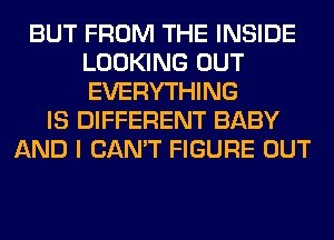 BUT FROM THE INSIDE
LOOKING OUT
EVERYTHING

IS DIFFERENT BABY
AND I CAN'T FIGURE OUT