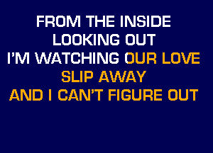 FROM THE INSIDE
LOOKING OUT
I'M WATCHING OUR LOVE
SLIP AWAY
AND I CAN'T FIGURE OUT