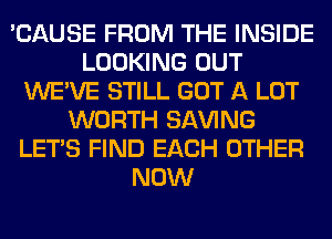 'CAUSE FROM THE INSIDE
LOOKING OUT
WE'VE STILL GOT A LOT
WORTH SAVING
LET'S FIND EACH OTHER
NOW