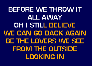 BEFORE WE THROW IT
ALL AWAY
OH I STILL BELIEVE
WE CAN GO BACK AGAIN
BE THE LOVERS WE SEE
FROM THE OUTSIDE
LOOKING IN