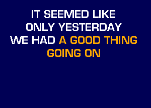 IT SEEMED LIKE
ONLY YESTERDAY
WE HAD A GOOD THING
GOING ON