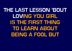 THE LAST LESSON 'BOUT
LOVING YOU GIRL
IS THE FIRST THING
TO LEARN ABOUT
BEING A FOOL BUT