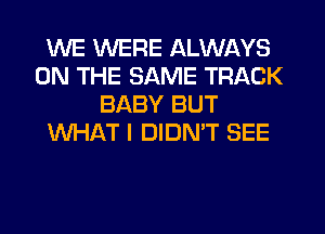 WE WERE ALWAYS
ON THE SAME TRACK
BABY BUT
WHAT I DIDN'T SEE