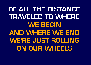 OF ALL THE DISTANCE
TRAVELED T0 WHERE
WE BEGIN
AND WHERE WE END
WERE JUST ROLLING
ON OUR WHEELS