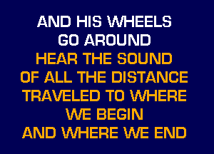 AND HIS WHEELS
GO AROUND
HEAR THE SOUND
OF ALL THE DISTANCE
TRAVELED T0 WHERE
WE BEGIN
AND WHERE WE END