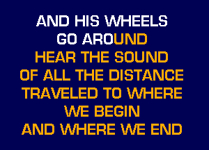AND HIS WHEELS
GO AROUND
HEAR THE SOUND
OF ALL THE DISTANCE
TRAVELED T0 WHERE
WE BEGIN
AND WHERE WE END