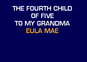 THE FOURTH CHILD
OF FIVE
TO MY GRANDMA
EULA MAE