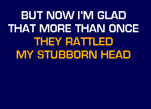 BUT NOW I'M GLAD
THAT MORE THAN ONCE
THEY RA'I'I'LED
MY STUBBORN HEAD