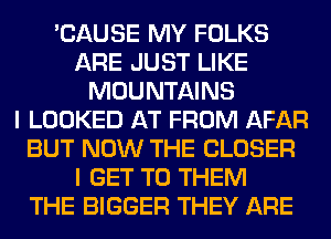 'CAUSE MY FOLKS
ARE JUST LIKE
MOUNTAINS
I LOOKED AT FROM AFAR
BUT NOW THE CLOSER
I GET TO THEM
THE BIGGER THEY ARE