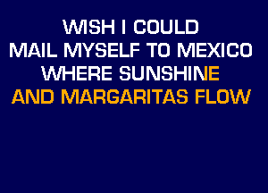 WISH I COULD
MAIL MYSELF T0 MEXICO
WHERE SUNSHINE
AND MARGARITAS FLOW