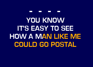 YOU KNOW
ITS EASY TO SEE
HOW A MAN LIKE ME
COULD GO POSTAL