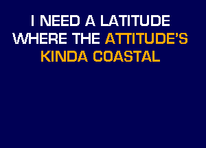 I NEED A LATITUDE
WHERE THE ATI'ITUDES
KINDA COASTAL