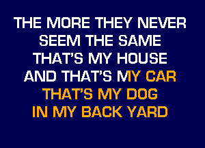 THE MORE THEY NEVER
SEEM THE SAME
THAT'S MY HOUSE
AND THAT'S MY CAR
THAT'S MY DOG
IN MY BACK YARD