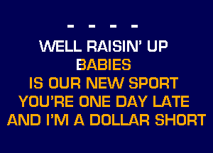 WELL RAISIM UP
BABIES
IS OUR NEW SPORT
YOU'RE ONE DAY LATE
AND I'M A DOLLAR SHORT