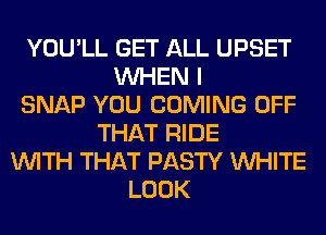 YOU'LL GET ALL UPSET
WHEN I
SNAP YOU COMING OFF
THAT RIDE
WITH THAT PASTY WHITE
LOOK