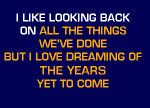 I LIKE LOOKING BACK
ON ALL THE THINGS
WE'VE DONE
BUT I LOVE DREAMING OF

THE YEARS
YET TO COME