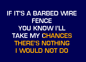 IF ITS A BARBED WIRE
FENCE
YOU KNOW I'LL
TAKE MY CHANCES
THERE'S NOTHING
I WOULD NOT DO