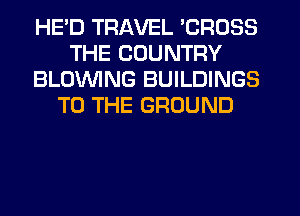 HE'D TRAVEL 'CROSS
THE COUNTRY
BLOWING BUILDINGS
TO THE GROUND