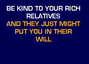 BE KIND TO YOUR RICH
RELATIVES
AND THEY JUST MIGHT
PUT YOU IN THEIR
WILL