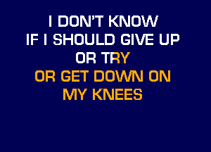 I DON'T KNOW
IF I SHOULD GIVE UP
0R TRY

0R GET DOWN ON
MY KNEES