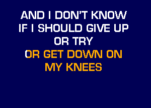 AND I DON'T KNOW
IF I SHOULD GIVE UP
0R TRY
0R GET DOWN ON
MY KNEES