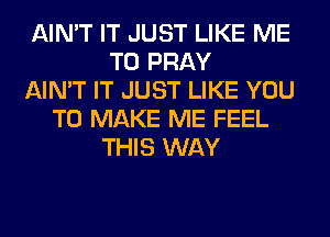 AIN'T IT JUST LIKE ME
TO PRAY
AIN'T IT JUST LIKE YOU
TO MAKE ME FEEL
THIS WAY