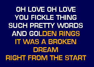 0H LOVE 0H LOVE
YOU FICKLE THING
SUCH PRETTY WORDS
AND GOLDEN RINGS
IT WAS A BROKEN
DREAM
RIGHT FROM THE START