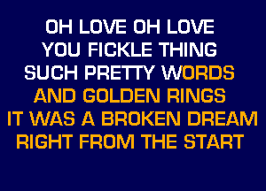 0H LOVE 0H LOVE
YOU FICKLE THING
SUCH PRETTY WORDS
AND GOLDEN RINGS
IT WAS A BROKEN DREAM
RIGHT FROM THE START