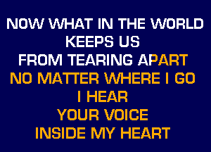 NOW VUHAT IN THE WORLD
KEEPS US
FROM TEARING APART
NO MATTER WHERE I GO
I HEAR
YOUR VOICE
INSIDE MY HEART