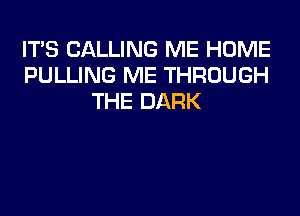 IT'S CALLING ME HOME
PULLING ME THROUGH
THE DARK