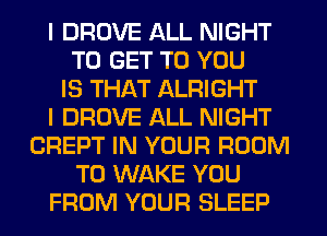 I DROVE ALL NIGHT
TO GET TO YOU
IS THAT ALRIGHT
I DROVE ALL NIGHT
CREPT IN YOUR ROOM
T0 WAKE YOU
FROM YOUR SLEEP