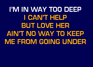 I'M IN WAY T00 DEEP
I CAN'T HELP
BUT LOVE HER
AIN'T NO WAY TO KEEP
ME FROM GOING UNDER