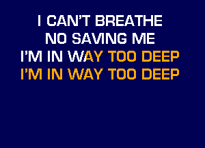 I CAN'T BREATHE
N0 SAVING ME
I'M IN WAY T00 DEEP
I'M IN WAY T00 DEEP