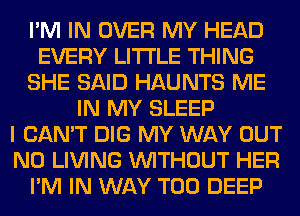 I'M IN OVER MY HEAD
EVERY LITI'LE THING
SHE SAID HAUNTS ME
IN MY SLEEP
I CAN'T DIG MY WAY OUT
N0 LIVING WITHOUT HER
I'M IN WAY T00 DEEP