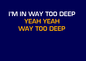 I'M IN WAY T00 DEEP
YEAH YEAH
WAY T00 DEEP