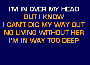 I'M IN OVER MY HEAD
BUT I KNOW
I CAN'T DIG MY WAY OUT
N0 LIVING WITHOUT HER
I'M IN WAY T00 DEEP