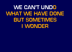 WE CAN'T UNDO
WHAT WE HAVE DONE
BUT SOMETIMES
I WONDER