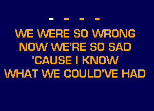 WE WERE SO WRONG
NOW WERE SO SAD
'CAUSE I KNOW
WHAT WE COULD'VE HAD