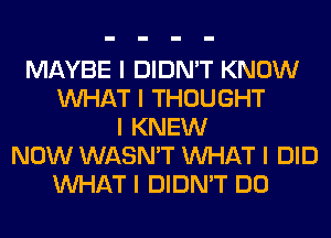 MAYBE I DIDN'T KNOW
INHAT I THOUGHT
I KNEW
NOW WASN'T INHAT I DID
INHAT I DIDN'T DO