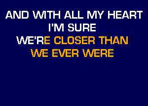 AND WITH ALL MY HEART
I'M SURE
WERE CLOSER THAN
WE EVER WERE