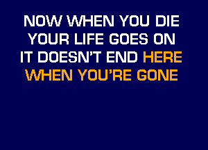 NOW WHEN YOU DIE
YOUR LIFE GOES ON
IT DOESN'T END HERE
WHEN YOU'RE GONE