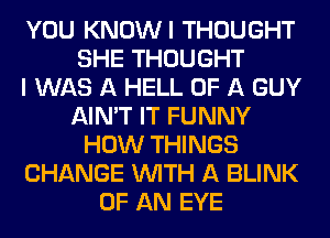 YOU KNOWI THOUGHT
SHE THOUGHT
I WAS A HELL OF A GUY
AIN'T IT FUNNY
HOW THINGS
CHANGE WITH A BLINK
OF AN EYE