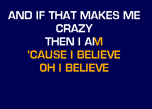 AND IF THAT MAKES ME
CRAZY
THEN I AM
'CAUSE I BELIEVE
OH I BELIEVE