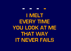 I MELT
EVERY TIME

YOU LOOK AT ME
THAT WAY
IT NEVER FAILS