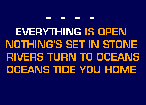 EVERYTHING IS OPEN
NOTHING'S SET IN STONE
RIVERS TURN T0 OCEANS
OCEANS TIDE YOU HOME