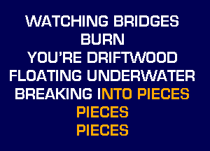 WATCHING BRIDGES
BURN
YOU'RE DRIFTWOOD
FLOATING UNDERWATER
BREAKING INTO PIECES
PIECES
PIECES
