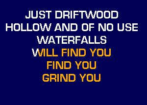 JUST DRIFTWOOD
HOLLOW AND OF NO USE
WATERFALLS
WILL FIND YOU
FIND YOU
GRIND YOU