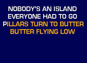 NOBODY'S AN ISLAND
EVERYONE HAD TO GO
PILLARS TURN T0 BUTTER
BUTTER FLYING LOW