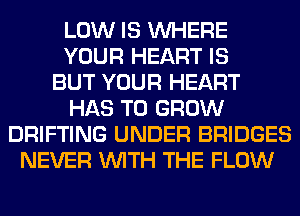 LOW IS WHERE
YOUR HEART IS
BUT YOUR HEART
HAS TO GROW
DRIFTING UNDER BRIDGES
NEVER WITH THE FLOW