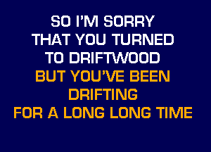 SO I'M SORRY
THAT YOU TURNED
T0 DRIFTWOOD
BUT YOU'VE BEEN
DRIFTING
FOR A LONG LONG TIME